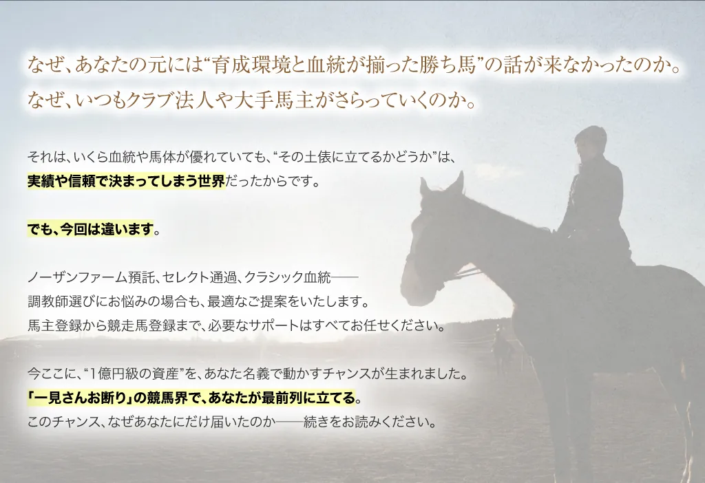 なぜ、あなたの元には“育成環境と血統が揃った勝ち馬”の話が来なかったのか。なぜ、いつもクラブ法人や大手馬主がさらっていくのか。それは、いくら血統や馬体が優れていても、“その土俵に立てるかどうか”は、実績や信頼で決まってしまう世界だったからです。でも、今回は違います。ノーザンファーム預託、セレクト通過、クラシック血統──調教師選びにお悩みの場合も、最適なご提案をいたします。馬主登録から競走馬登録まで、必要なサポートはすべてお任せください。だからこそ、“1億円級の資産”を、あなた名義で動かすチャンスが生まれました。「一見さんお断り」の競馬界で、あなたが最前列に立てる。このチャンス、なぜあなたにだけ届いたのか──続きをお読みください。