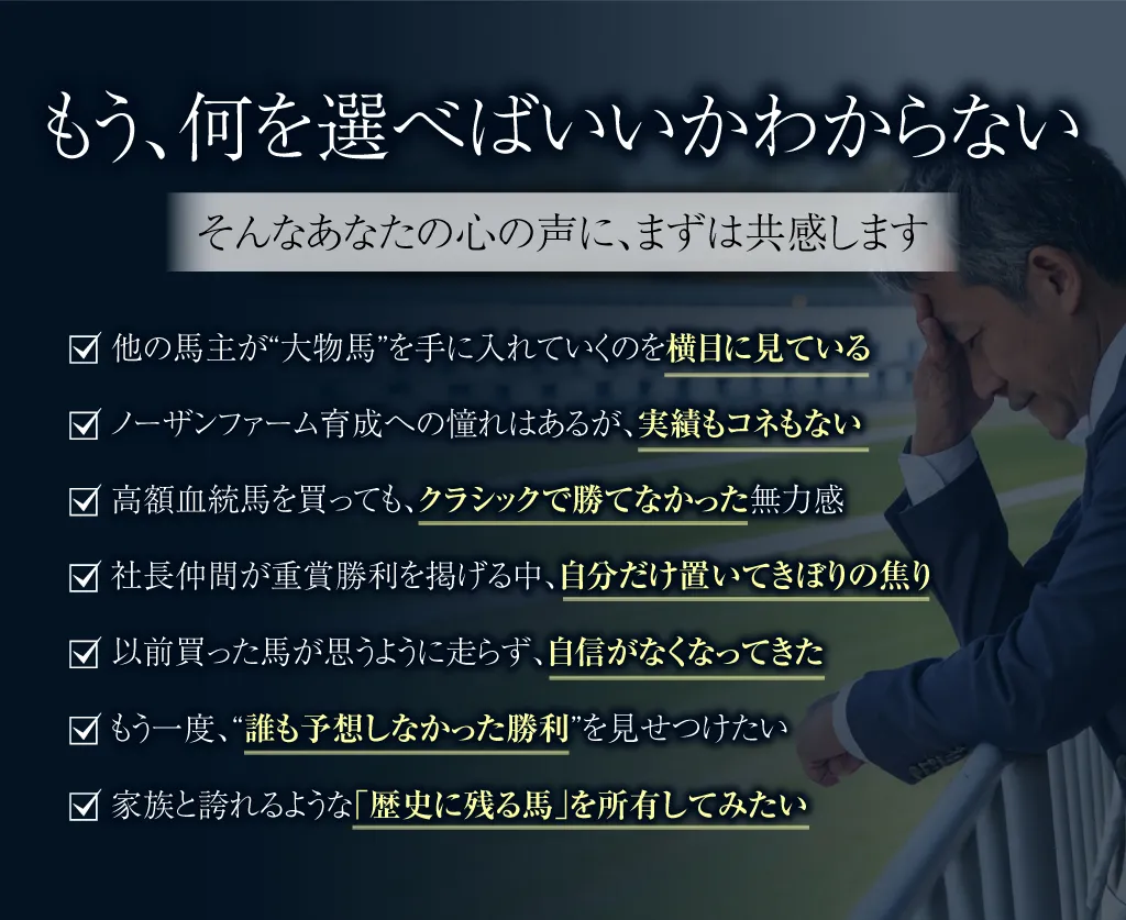 もう、何を選べばいいかわからない──そんなあなたの心の声に、まずは共感します。他の馬主が“大物馬”を手に入れていくのを横目に見ている。ノーザンファーム育成への憧れはあるが、実績もコネもない。高額血統馬を買っても、クラシックで勝てなかった無力感。社長仲間が重賞勝利を掲げる中、自分だけ置いてきぼりの焦り。以前買った馬が思うように走らず、自信がなくなってきた。もう一度、“誰も予想しなかった勝利”を見せつけたい。家族と誇れるような「歴史に残る馬」を所有してみたい。