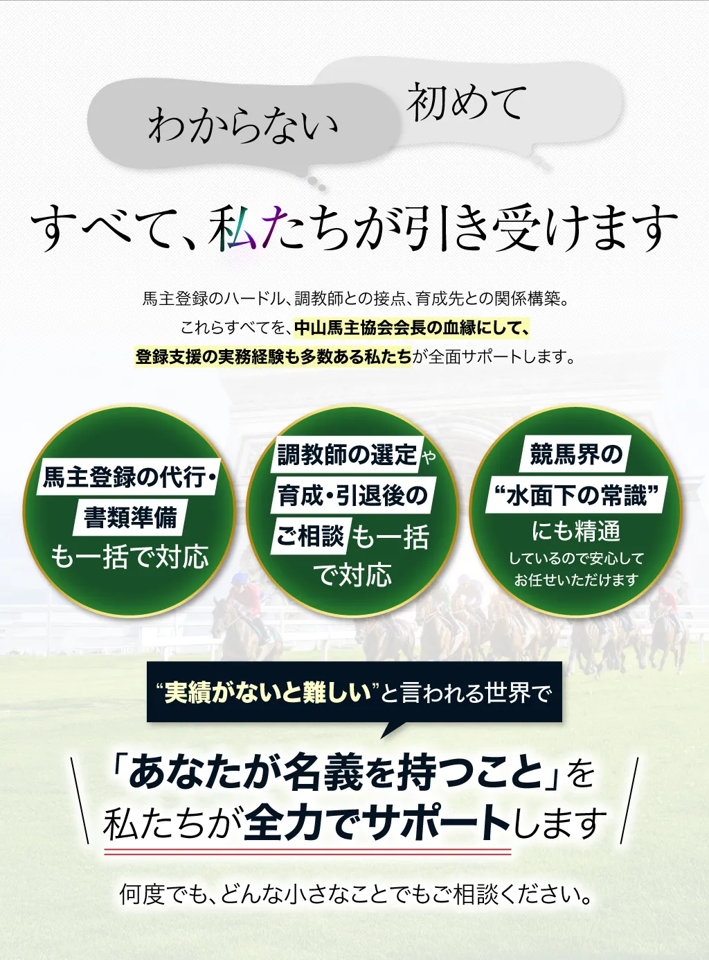 「わからない」「初めて」──すべて、私たちが引き受けます。馬主登録のハードル、調教師との接点、育成先との関係構築。これらすべてを、中山馬主協会会長の血縁にして、登録支援の実務経験も多数ある私たちが全面サポートします。

			馬主登録の代行・書類準備も一括で対応
			調教師の選定や、育成・引退後のご相談についても、すべてサポート可能
			競馬界の“水面下の常識”にも精通しているので、安心してお任せいただけます

			“実績がないと難しい”と言われる世界で、「あなたが名義を持つこと」を私たちが全力でサポートします。何度でも、どんな小さなことでもご相談ください。