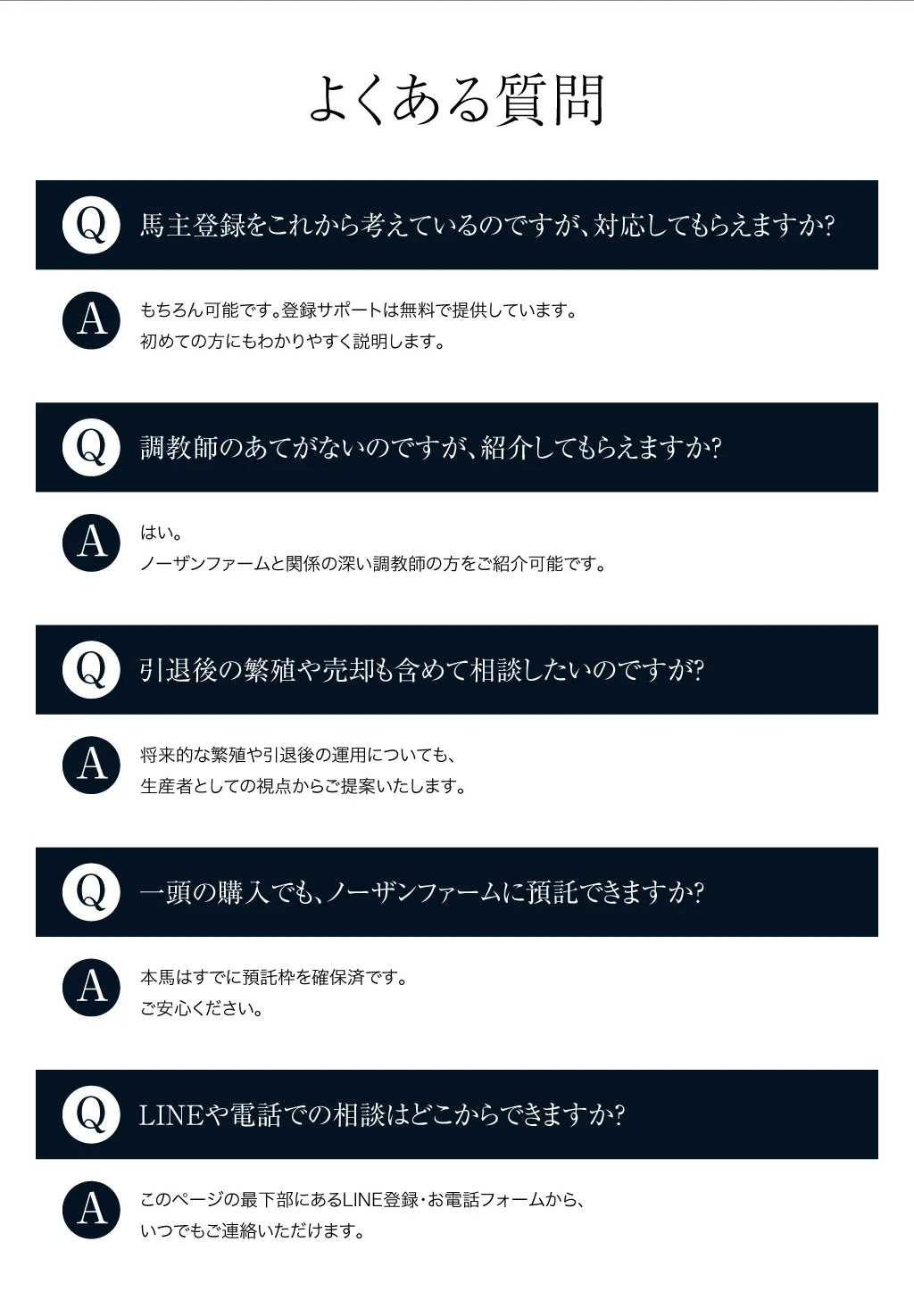 よくある質問
			Q：馬主登録をこれから考えているのですが、対応してもらえますか？もちろん可能です。登録サポートは無料で提供しています。初めての方にもわかりやすく説明します。
			Q：調教師のあてがないのですが、紹介してもらえますか？はい。ノーザンファームと関係の深い調教師の方をご紹介可能です。
			Q：引退後の繁殖や売却も含めて相談したいのですが？将来的な繁殖や引退後の運用についても、生産者としての視点からご提案いたします。
			Q：一頭の購入でも、ノーザンファームに預託できますか？本馬はすでに預託枠を確保済です。ご安心ください。
			Q：LINEや電話での相談はどこからできますか？このページの最下部にあるLINE登録・お電話フォームから、いつでもご連絡いただけます。