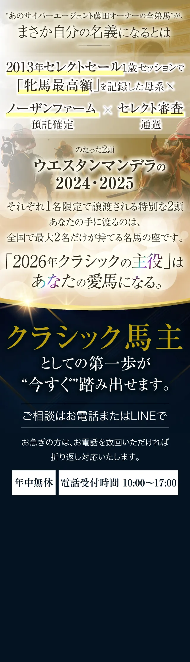 “あの藤田さんの全弟馬”が、まさか自分の名義になるとは。2013年セレクトセール1歳セッションで「牝馬最高額」を記録した母系×ノーザンファーム預託確定×セレクト審査通過のたった2頭《ウエスタンマンデラの2024・2025》──それぞれ1名限定で譲渡される、特別な2頭。あなたの手に渡るのは、全国で最大2名だけが持てる名馬の座です。“2026年クラシックの主役”は、あなたの愛馬になる。