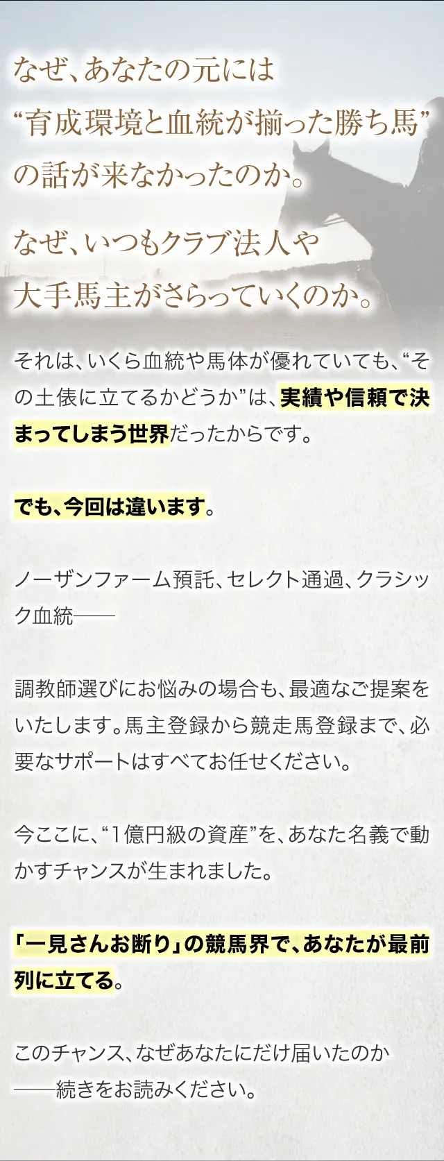 なぜ、あなたの元には“育成環境と血統が揃った勝ち馬”の話が来なかったのか。なぜ、いつもクラブ法人や大手馬主がさらっていくのか。それは、いくら血統や馬体が優れていても、“その土俵に立てるかどうか”は、実績や信頼で決まってしまう世界だったからです。でも、今回は違います。ノーザンファーム預託、セレクト通過、クラシック血統──調教師選びにお悩みの場合も、最適なご提案をいたします。馬主登録から競走馬登録まで、必要なサポートはすべてお任せください。だからこそ、“1億円級の資産”を、あなた名義で動かすチャンスが生まれました。「一見さんお断り」の競馬界で、あなたが最前列に立てる。このチャンス、なぜあなたにだけ届いたのか──続きをお読みください。