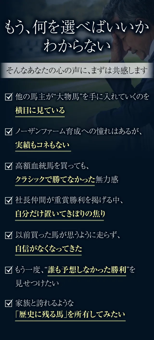 もう、何を選べばいいかわからない──そんなあなたの心の声に、まずは共感します。他の馬主が“大物馬”を手に入れていくのを横目に見ている。ノーザンファーム育成への憧れはあるが、実績もコネもない。高額血統馬を買っても、クラシックで勝てなかった無力感。社長仲間が重賞勝利を掲げる中、自分だけ置いてきぼりの焦り。以前買った馬が思うように走らず、自信がなくなってきた。もう一度、“誰も予想しなかった勝利”を見せつけたい。家族と誇れるような「歴史に残る馬」を所有してみたい。
