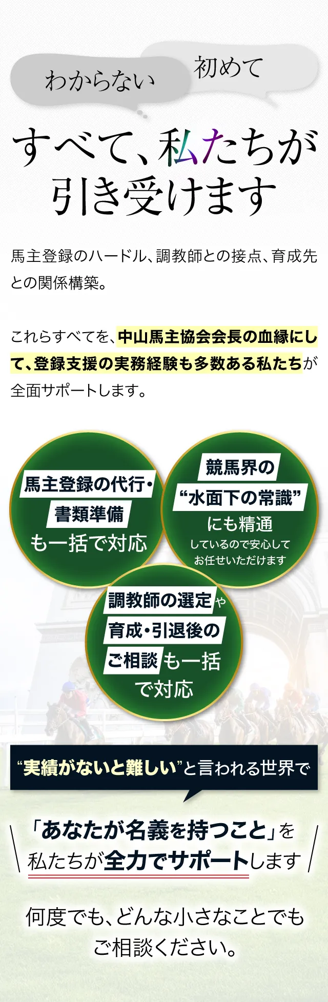 「わからない」「初めて」──すべて、私たちが引き受けます。馬主登録のハードル、調教師との接点、育成先との関係構築。これらすべてを、中山馬主協会会長の血縁にして、登録支援の実務経験も多数ある私たちが全面サポートします。

			馬主登録の代行・書類準備も一括で対応
			調教師の選定や、育成・引退後のご相談についても、すべてサポート可能
			競馬界の“水面下の常識”にも精通しているので、安心してお任せいただけます

			“実績がないと難しい”と言われる世界で、「あなたが名義を持つこと」を私たちが全力でサポートします。何度でも、どんな小さなことでもご相談ください。