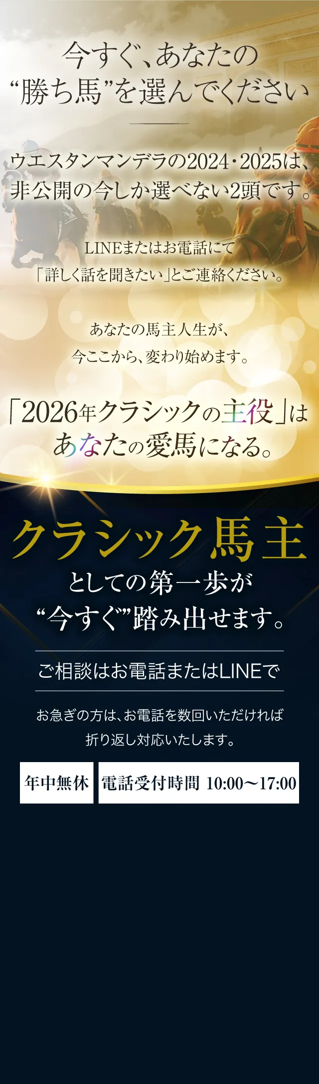 今すぐ、あなたの“勝ち馬”を選んでください。ウエスタンマンデラの2024・2025は、非公開の今しか選べない2頭です。LINEまたはお電話にて「詳しく話を聞きたい」とご連絡ください。あなたの馬主人生が、今ここから、変わり始めます。