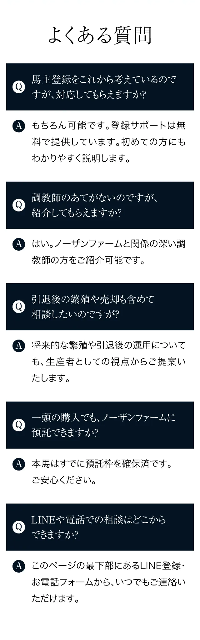 よくある質問
			Q：馬主登録をこれから考えているのですが、対応してもらえますか？もちろん可能です。登録サポートは無料で提供しています。初めての方にもわかりやすく説明します。
			Q：調教師のあてがないのですが、紹介してもらえますか？はい。ノーザンファームと関係の深い調教師の方をご紹介可能です。
			Q：引退後の繁殖や売却も含めて相談したいのですが？将来的な繁殖や引退後の運用についても、生産者としての視点からご提案いたします。
			Q：一頭の購入でも、ノーザンファームに預託できますか？本馬はすでに預託枠を確保済です。ご安心ください。
			Q：LINEや電話での相談はどこからできますか？このページの最下部にあるLINE登録・お電話フォームから、いつでもご連絡いただけます。
